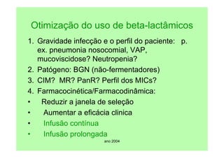 ano 2004
Otimização do uso de beta-lactâmicos
1. Gravidade infecção e o perfil do paciente: p.
ex. pneumonia nosocomial, VAP,
mucoviscidose? Neutropenia?
2. Patógeno: BGN (não-fermentadores)
3. CIM? MR? PanR? Perfil dos MICs?
4. Farmacocinética/Farmacodinâmica:
• Reduzir a janela de seleção
• Aumentar a eficácia clinica
• Infusão contínua
• Infusão prolongada
 