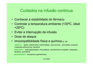 ano 2004
Cuidados na infusão contínua
• Conhecer a estabilidade do fármaco
• Controlar a temperatura ambiente (<30ºC, ideal
<25ºC)
• Evitar a Interrupção da infusão
• Dose de ataque
• Imcompatibilidade física e química p. ex
cefepima - genta, tobramicina, metronidazol, vancomicina, aminofilina, propofol,
midazolan,eritromicina, fenitoina
ceftazidima - aminoglicosídeos, macrolideos, vancomicina e propofol, midazolan,
fenitoina, aminifilina
pip/tazobactan - amicacina e gentamicina
 