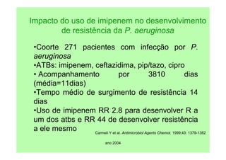 ano 2004
Impacto do uso de imipenem no desenvolvimento
de resistência da P. aeruginosa
•Coorte 271 pacientes com infecção por P.
aeruginosa
•ATBs: imipenem, ceftazidima, pip/tazo, cipro
• Acompanhamento por 3810 dias
(média=11dias)
•Tempo médio de surgimento de resistência 14
dias
•Uso de imipenem RR 2.8 para desenvolver R a
um dos atbs e RR 44 de desenvolver resistência
a ele mesmo Carmeli Y et al. Antimicrobiol Agents Chemot. 1999;43: 1379-1382
 