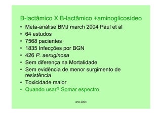 ano 2004
B-lactâmico X B-lactâmico +aminoglicosídeo
• Meta-análise BMJ march 2004 Paul et al
• 64 estudos
• 7568 pacientes
• 1835 Infecções por BGN
• 426 P. aeruginosa
• Sem diferença na Mortalidade
• Sem evidência de menor surgimento de
resistência
• Toxicidade maior
• Quando usar? Somar espectro
 