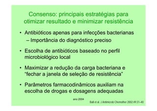 ano 2004
Consenso: principais estratégias para
otimizar resultado e minimizar resistência
• Antibióticos apenas para infecções bacterianas
– Importância do diagnóstico preciso
• Escolha de antibióticos baseado no perfil
microbiológico local
• Maximizar a redução da carga bacteriana e
“fechar a janela de seleção de resistência”
• Parâmetros farmacodinâmicos auxiliam na
escolha de drogas e dosagens adequadas
Ball et al. J Antimicrob Chemother 2002;49:31–40
 