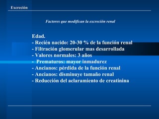 Excreción Factores que modifican la excreción renal Edad. - Recién nacido: 20-30 % de la función renal - Filtración glomerular mas desarrollada - Valores normales: 3 años -  Prematuros: mayor inmadurez - Ancianos: pérdida de la función renal - Ancianos: disminuye tamaño renal - Reducción del aclaramiento de creatinina 