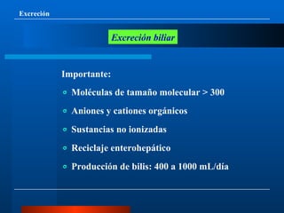 Excreción Excreción biliar Importante: ⃙   Moléculas de tamaño molecular > 300 ⃙   Aniones y cationes orgánicos ⃙   Sustancias no ionizadas ⃙   Reciclaje enterohepático ⃙   Producción de bilis: 400 a 1000 mL/día 