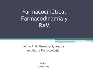 Farmacocinética,
Farmacodinamia y
RAM
Felipe A. R. González Quezada
Ayudante Farmacología
Fecha:
27/04/2013
 