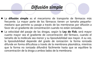 Mecanismos de pasaje a través de membranasUltrafiltración: Algunas barreras epiteliales, como el glomérulo renal y los capilares tisulares (con excepción del SNC), tienen poros intercelulares, a través de los cuales pueden pasar casi todas las drogas, excepto las macromoléculas. Cuando hay un gradiente de presión hidrostática entre ambos lados de la membrana, el agua se desplaza a favor de ese gradiente y, con el agua, pasan todos los solutos cuyo tamaño sea inferior al de los poros, manteniendo constante su concentración en el agua que arrastra. A este proceso se lo llama ultrafiltración. 