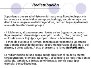 La fracción de droga unida a proteína es muy variable, pudiendo ser desde casi nula hasta prácticamente el 100% según la droga y su concentración. Generalmente, el porcentaje de unión a proteína tiene importancia clínica cuando es mayor del 80%, en relación a las consecuencias de un posible desplazamiento por la administración de otra droga (interacción farmacocinética). Existen proteínas específicas para algunas drogas que son sustancias propias del organismo (por ejemplo, transcortina para los glucocorticoides, transferrina para el hierro). 