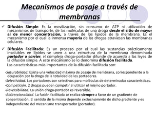 Mecanismos de pasaje a través de membranasDifusión Simple: Es la movilización, sin consumo de ATP ni utilización de mecanismos de transporte, de las moléculas de una droga desde el sitio de mayor al de menor concentración, a través de los lípidos de la membrana. Es el mecanismo por el cual la inmensa mayoría de las drogas atraviesan las membranas celulares.