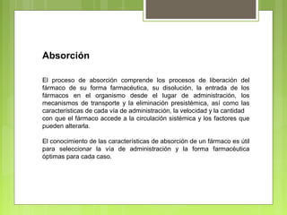 Absorción
El proceso de absorción comprende los procesos de liberación del
fármaco de su forma farmacéutica, su disolución, la entrada de los
fármacos en el organismo desde el lugar de administración, los
mecanismos de transporte y la eliminación presistémica, así como las
características de cada vía de administración, la velocidad y la cantidad
con que el fármaco accede a la circulación sistémica y los factores que
pueden alterarla.
El conocimiento de las características de absorción de un fármaco es útil
para seleccionar la vía de administración y la forma farmacéutica
óptimas para cada caso.
 