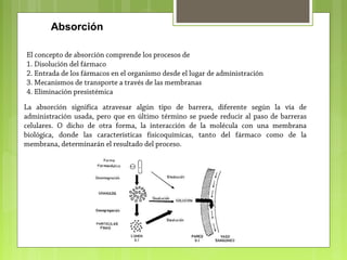 Absorción
El concepto de absorción comprende los procesos de
1. Disolución del fármaco
2. Entrada de los fármacos en el organismo desde el lugar de administración
3. Mecanismos de transporte a través de las membranas
4. Eliminación presistémica
La absorción significa atravesar algún tipo de barrera, diferente según la vía de
administración usada, pero que en último término se puede reducir al paso de barreras
celulares. O dicho de otra forma, la interacción de la molécula con una membrana
biológica, donde las características fisicoquímicas, tanto del fármaco como de la
membrana, determinarán el resultado del proceso.
 
