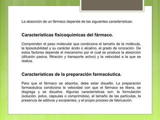 La absorción de un fármaco depende de las siguientes características:
Características fisicoquímicas del fármaco.
Comprenden el peso molecular que condiciona el tamaño de la molécula,
la liposolubilidad y su carácter ácido o alcalino, el grado de ionización. De
estos factores depende el mecanismo por el cual se produce la absorción
(difusión pasiva, filtración y transporte activo) y la velocidad a la que se
realiza.
Características de la preparación farmacéutica.
Para que el fármaco se absorba, debe estar disuelto. La preparación
farmacéutica condiciona la velocidad con que el fármaco se libera, se
disgrega y se disuelve. Algunas características son: la formulación
(solución, polvo, cápsulas o comprimidos), el tamaño de las partículas, la
presencia de aditivos y excipientes, y el propio proceso de fabricación.
 