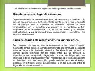 ….la absorción de un fármaco depende de las siguientes características:
Características del lugar de absorción.
Dependen de la vía de administración (oral, intramuscular o subcutánea). En
general, la absorción será tanto más rápida cuanto mayor y más prolongado
sea el contacto con la superficie de absorción. Algunas de estas
características son: la superficie y el espesor de la membrana, el flujo
sanguíneo; en la administración oral, el pH del medio y la motilidad
gastrointestinal, y en la administración intramuscular o subcutánea, los
espacios intercelulares.
Eliminación presistémica y fenómeno «primer paso».
Por cualquier vía que no sea la intravenosa puede haber absorción
incompleta porque parte del fármaco administrado sea eliminado o destruido
antes de llegar a la circulación sistémica. Por ejemplo, por vía oral, un
fármaco puede eliminarse por las heces antes que se complete su
absorción, puede ser quelado, degradado por la acción del pH ácido del
estómago o de las enzimas digestivas y metabolizado por las bacterias de la
luz intestinal; una vez absorbido, puede metabolizarse en el epitelio
intestinal, en el hígado (primer paso hepático) o en los pulmones antes de
llegar a la circulación sistémica.
 