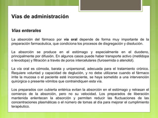 Vías de administración
Vías enterales
La absorción del fármaco por vía oral depende de forma muy importante de la
preparación farmacéutica, que condiciona los procesos de disgregación y disolución.
La absorción se produce en el estómago y especialmente en el duodeno,
principalmente por difusión. En algunos casos puede haber transporte activo (metildopa
o levodopa) y filtración a través de poros intercelulares (furosemida o atenolol).
La vía oral es cómoda, barata y unipersonal, adecuada para el tratamiento crónico.
Requiere voluntad y capacidad de deglución, y no debe utilizarse cuando el fármaco
irrite la mucosa o el paciente esté inconsciente, se haya sometido a una intervención
quirúrgica o presente vómitos que contraindiquen esta vía.
Los preparados con cubierta entérica evitan la absorción en el estómago y retrasan el
comienzo de la absorción, pero no su velocidad. Los preparados de liberación
mantenida enlentecen la absorción y permiten reducir las fluctuaciones de las
concentraciones plasmáticas o el número de tomas al día para mejorar el cumplimiento
terapéutico.
 