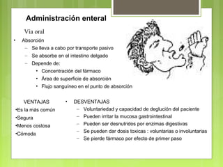 Administración enteral
• Absorción
– Se lleva a cabo por transporte pasivo
– Se absorbe en el intestino delgado
– Depende de:
• Concentración del fármaco
• Área de superficie de absorción
• Flujo sanguíneo en el punto de absorción
Via oral
VENTAJAS
•Es la más común
•Segura
•Menos costosa
•Cómoda
• DESVENTAJAS
– Voluntariedad y capacidad de deglución del paciente
– Pueden irritar la mucosa gastrointestinal
– Pueden ser desnutridos por enzimas digestivas
– Se pueden dar dosis toxicas : voluntarias o involuntarias
– Se pierde fármaco por efecto de primer paso
 