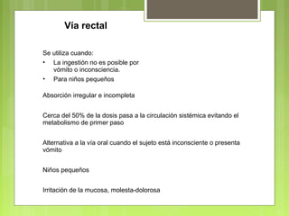 Vía rectal
Se utiliza cuando:
• La ingestión no es posible por
vómito o inconsciencia.
• Para niños pequeños
Absorción irregular e incompleta
Cerca del 50% de la dosis pasa a la circulación sistémica evitando el
metabolismo de primer paso
Alternativa a la vía oral cuando el sujeto está inconsciente o presenta
vómito
Niños pequeños
Irritación de la mucosa, molesta-dolorosa
 