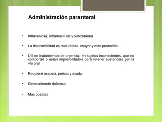 Administración parenteral
• Intravenosa, intramuscular y subcutánea
• La disponibilidad es más rápida, mayor y más predecible
• Útil en tratamientos de urgencia, en sujetos inconscientes, que no
colaboran o están imposibilitados para retener sustancias por la
vía oral
• Requiere asepsia, pericia y ayuda
• Generalmente dolorosa
• Más costosa
 