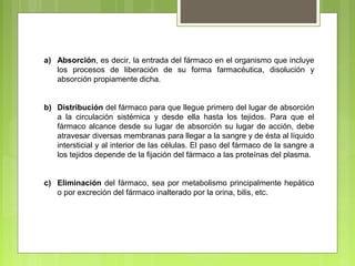 a) Absorción, es decir, la entrada del fármaco en el organismo que incluye
los procesos de liberación de su forma farmacéutica, disolución y
absorción propiamente dicha.
b) Distribución del fármaco para que llegue primero del lugar de absorción
a la circulación sistémica y desde ella hasta los tejidos. Para que el
fármaco alcance desde su lugar de absorción su lugar de acción, debe
atravesar diversas membranas para llegar a la sangre y de ésta al líquido
intersticial y al interior de las células. El paso del fármaco de la sangre a
los tejidos depende de la fijación del fármaco a las proteínas del plasma.
c) Eliminación del fármaco, sea por metabolismo principalmente hepático
o por excreción del fármaco inalterado por la orina, bilis, etc.
 