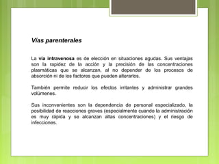 Vías parenterales
La vía intravenosa es de elección en situaciones agudas. Sus ventajas
son la rapidez de la acción y la precisión de las concentraciones
plasmáticas que se alcanzan, al no depender de los procesos de
absorción ni de los factores que pueden alterarlos.
También permite reducir los efectos irritantes y administrar grandes
volúmenes.
Sus inconvenientes son la dependencia de personal especializado, la
posibilidad de reacciones graves (especialmente cuando la administración
es muy rápida y se alcanzan altas concentraciones) y el riesgo de
infecciones.
 