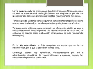 La vía intramuscular se emplea para la administración de fármacos que por
vía oral se absorben mal (aminoglucósidos), son degradados por vía oral
(penicilina G) o tienen un primer paso hepático muy importante (lidocaína).
También puede utilizarse para asegurar el cumplimiento terapéutico o como
una opción a la vía oral y/o rectal en pacientes quirúrgicos o con vómitos.
También puede utilizarse para conseguir un efecto más rápido ya que la
vascularización del músculo permite una rápida absorción en 10-30 min, sin
embargo, en algunos casos la absorción intramuscular es lenta (fenobarbital
o diazepam).
En la vía subcutánea, el flujo sanguíneo es menor que en la vía
intramuscular, por lo que la absorción es más lenta.
Disminuye cuando hay hipotensión, vasoconstricción por frío o
administración simultánea de vasoconstrictores y aumenta cuando hay
vasodilatación producida por el calor.
 