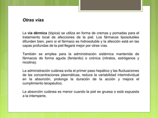 Otras vías
La vía dérmica (tópica) se utiliza en forma de cremas y pomadas para el
tratamiento local de afecciones de la piel. Los fármacos liposolubles
difunden bien, pero si el fármaco es hidrosoluble y la afección está en las
capas profundas de la piel llegará mejor por otras vías.
También se emplea para la administración sistémica mantenida de
fármacos de forma aguda (fentanilo) o crónica (nitratos, estrógenos y
nicotina).
La administración cutánea evita el primer paso hepático y las fluctuaciones
de las concentraciones plasmáticas, reduce la variabilidad interindividual
en la absorción, prolonga la duración de la acción y mejora el
cumplimiento terapéutico.
La absorción cutánea es menor cuando la piel es gruesa o está expuesta
a la intemperie.
 