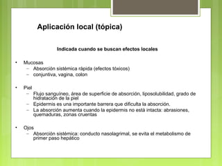 Aplicación local (tópica)
Indicada cuando se buscan efectos locales
• Mucosas
– Absorción sistémica rápida (efectos tóxicos)
– conjuntiva, vagina, colon
• Piel
– Flujo sanguíneo, área de superficie de absorción, liposolubilidad, grado de
hidratación de la piel
– Epidermis es una importante barrera que dificulta la absorción.
– La absorción aumenta cuando la epidermis no está intacta: abrasiones,
quemaduras, zonas cruentas
• Ojos
– Absorción sistémica: conducto nasolagrimal, se evita el metabolismo de
primer paso hepático
 