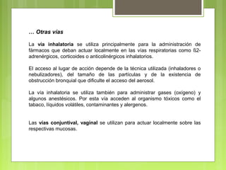 … Otras vías
La vía inhalatoria se utiliza principalmente para la administración de
fármacos que deban actuar localmente en las vías respiratorias como ß2-
adrenérgicos, corticoides o anticolinérgicos inhalatorios.
El acceso al lugar de acción depende de la técnica utilizada (inhaladores o
nebulizadores), del tamaño de las partículas y de la existencia de
obstrucción bronquial que dificulte el acceso del aerosol.
La vía inhalatoria se utiliza también para administrar gases (oxígeno) y
algunos anestésicos. Por esta vía acceden al organismo tóxicos como el
tabaco, líquidos volátiles, contaminantes y alergenos.
Las vías conjuntival, vaginal se utilizan para actuar localmente sobre las
respectivas mucosas.
 
