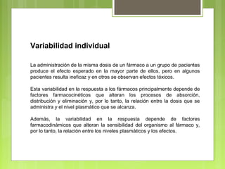 Variabilidad individual
La administración de la misma dosis de un fármaco a un grupo de pacientes
produce el efecto esperado en la mayor parte de ellos, pero en algunos
pacientes resulta ineficaz y en otros se observan efectos tóxicos.
Esta variabilidad en la respuesta a los fármacos principalmente depende de
factores farmacocinéticos que alteran los procesos de absorción,
distribución y eliminación y, por lo tanto, la relación entre la dosis que se
administra y el nivel plasmático que se alcanza.
Además, la variabilidad en la respuesta depende de factores
farmacodinámicos que alteran la sensibilidad del organismo al fármaco y,
por lo tanto, la relación entre los niveles plasmáticos y los efectos.
 