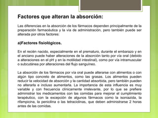 Factores que alteran la absorción:
Las diferencias en la absorción de los fármacos dependen principalmente de la
preparación farmacéutica y la vía de administración, pero también puede ser
alterada por otros factores:
a)Factores fisiológicos.
En el recién nacido, especialmente en el prematuro, durante el embarazo y en
el anciano puede haber alteraciones de la absorción tanto por vía oral (debido
a alteraciones en el pH y en la motilidad intestinal), como por vía intramuscular
o subcutánea por alteraciones del flujo sanguíneo.
La absorción de los fármacos por vía oral puede alterarse con alimentos o con
algún tipo concreto de alimentos, como las grasas. Los alimentos pueden
reducir la velocidad de absorción y la cantidad absorbida, pero también pueden
no alterarla e incluso aumentarla. La importancia de esta influencia es muy
variable y con frecuencia clínicamente irrelevante, por lo que se prefiere
administrar los medicamentos con las comidas para mejorar el cumplimiento
terapéutico, con la excepción de algunos fármacos como la isoniazida, la
rifampicina, la penicilina o las tetraciclinas, que deben administrarse 2 horas
antes de las comidas.
 