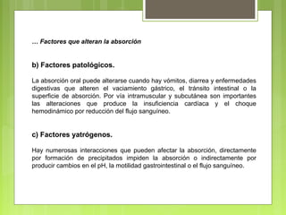 … Factores que alteran la absorción
b) Factores patológicos.
La absorción oral puede alterarse cuando hay vómitos, diarrea y enfermedades
digestivas que alteren el vaciamiento gástrico, el tránsito intestinal o la
superficie de absorción. Por vía intramuscular y subcutánea son importantes
las alteraciones que produce la insuficiencia cardíaca y el choque
hemodinámico por reducción del flujo sanguíneo.
c) Factores yatrógenos.
Hay numerosas interacciones que pueden afectar la absorción, directamente
por formación de precipitados impiden la absorción o indirectamente por
producir cambios en el pH, la motilidad gastrointestinal o el flujo sanguíneo.
 