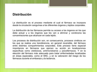 Distribución
La distribución es el proceso mediante el cual el fármaco se incorpora
desde la circulación sanguínea a los diferentes órganos y tejidos corporales.
La distribución de los fármacos permite su acceso a los órganos en los que
debe actuar y a los órganos que los van a eliminar y condiciona las
concentraciones que alcanzan en cada tejido.
Los procesos de distribución son, en consecuencia, procesos cinéticos en
los que se realiza una transferencia, en general reversible, del fármaco
entre distintos compartimientos corporales. Este proceso tiene especial
importancia en fármacos que ejercen su acción en localizaciones
específicas como citotóxicos, antimicrobianos y psicofármacos. Y en la
elección del fármaco más adecuado para tratar enfermedades localizadas
en áreas especiales, como el SNC, y en la valoración del riesgo de los
fármacos durante el embarazo y la lactancia.
 