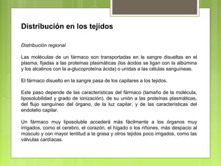 Distribución en los tejidos
Distribución regional
Las moléculas de un fármaco son transportadas en la sangre disueltas en el
plasma, fijadas a las proteínas plasmáticas (los ácidos se ligan con la albúmina
y los alcalinos con la a-glucoproteína ácida) o unidas a las células sanguíneas.
El fármaco disuelto en la sangre pasa de los capilares a los tejidos.
Este paso depende de las características del fármaco (tamaño de la molécula,
liposolubilidad y grado de ionización), de su unión a las proteínas plasmáticas,
del flujo sanguíneo del órgano, de la luz capilar, y de las características del
endotelio capilar.
Un fármaco muy liposoluble accederá más fácilmente a los órganos muy
irrigados, como el cerebro, el corazón, el hígado o los riñones, más despacio al
músculo y con mayor lentitud a la grasa y otros tejidos poco irrigados, como las
válvulas cardíacas.
 
