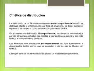 Cinética de distribución
La distribución de un fármaco se considera monocompartimental cuando se
distribuye rápida y uniformemente por todo el organismo, es decir, cuando el
organismo se comporta como un único compartimiento central.
En el modelo de distribución bicompartimental, los fármacos administrados
por vía intravenosa difunden con rapidez al compartimiento central y con más
lentitud al compartimiento periférico.
Los fármacos con distribución tricompartimental se fijan fuertemente a
determinados tejidos en los que se acumulan y de los que se liberan con
lentitud.
La mayor parte de los fármacos se adaptan a un modelo bicompartimental.
 