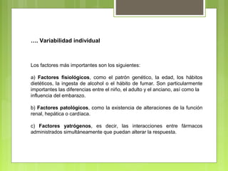 …. Variabilidad individual
Los factores más importantes son los siguientes:
a) Factores fisiológicos, como el patrón genético, la edad, los hábitos
dietéticos, la ingesta de alcohol o el hábito de fumar. Son particularmente
importantes las diferencias entre el niño, el adulto y el anciano, así como la
influencia del embarazo.
b) Factores patológicos, como la existencia de alteraciones de la función
renal, hepática o cardíaca.
c) Factores yatrógenos, es decir, las interacciones entre fármacos
administrados simultáneamente que puedan alterar la respuesta.
 