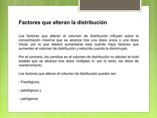 Factores que alteran la distribución
Los factores que alteran el volumen de distribución influyen sobre la
concentración máxima que se alcanza tras una dosis única o una dosis
inicial, por lo que deberá aumentarse ésta cuando haya factores que
aumenten el volumen de distribución y reducirla cuando lo disminuyan.
Por el contrario, los cambios en el volumen de distribución no afectan el nivel
estable que se alcanza tras dosis múltiples ni, por lo tanto, las dosis de
mantenimiento.
Los factores que alteran el volumen de distribución pueden ser:
- Fisiológicos,
- patológicos y
- yatrógenos
 