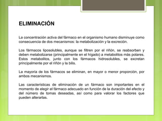 ELIMINACIÓN
La concentración activa del fármaco en el organismo humano disminuye como
consecuencia de dos mecanismos: la metabolización y la excreción.
Los fármacos liposolubles, aunque se filtren por el riñón, se reabsorben y
deben metabolizarse (principalmente en el hígado) a metabolitos más polares.
Estos metabolitos, junto con los fármacos hidrosolubles, se excretan
principalmente por el riñón y la bilis.
La mayoría de los fármacos se eliminan, en mayor o menor proporción, por
ambos mecanismos.
Las características de eliminación de un fármaco son importantes en el
momento de elegir el fármaco adecuado en función de la duración del efecto y
del número de tomas deseadas, así como para valorar los factores que
pueden alterarlas.
 