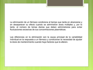 La eliminación de un fármaco condiciona el tiempo que tarda en alcanzarse y
en desaparecer su efecto cuando se administran dosis múltiples y, por lo
tanto, el número de tomas diarias que deben administrarse para evitar
fluctuaciones excesivas de sus concentraciones plasmáticas.
Las diferencias en la eliminación son la causa principal de la variabilidad
individual en la respuesta a un fármaco y condicionan la necesidad de ajustar
la dosis de mantenimiento cuando haya factores que la alteren.
 