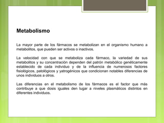 Metabolismo
La mayor parte de los fármacos se metabolizan en el organismo humano a
metabolitos, que pueden ser activos o inactivos.
La velocidad con que se metaboliza cada fármaco, la variedad de sus
metabolitos y su concentración dependen del patrón metabólico genéticamente
establecido de cada individuo y de la influencia de numerosos factores
fisiológicos, patológicos y yatrogénicos que condicionan notables diferencias de
unos individuos a otros.
Las diferencias en el metabolismo de los fármacos es el factor que más
contribuye a que dosis iguales den lugar a niveles plasmáticos distintos en
diferentes individuos.
 