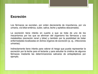 Excreción
Los fármacos se excretan, por orden decreciente de importancia, por vía
urinaria, vía biliar-entérica, sudor, saliva, leche y epitelios descamados.
La excreción tiene interés en cuanto a que se trata de uno de los
mecanismos por los que se eliminan del organismo los fármacos y sus
metabolitos (excreción renal y biliar) y también por la posibilidad de tratar
enfermedades localizadas en dichos órganos de excreción (p. ej., infecciones
urinarias).
Indirectamente tiene interés para valorar el riesgo que pueda representar la
excreción por la leche para el lactante y para estudiar la cinética de algunos
fármacos mediante las determinaciones salivares de antiepilépticos por
ejemplo.
 