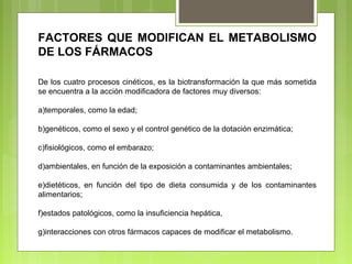 FACTORES QUE MODIFICAN EL METABOLISMO
DE LOS FÁRMACOS
De los cuatro procesos cinéticos, es la biotransformación la que más sometida
se encuentra a la acción modificadora de factores muy diversos:
a)temporales, como la edad;
b)genéticos, como el sexo y el control genético de la dotación enzimática;
c)fisiológicos, como el embarazo;
d)ambientales, en función de la exposición a contaminantes ambientales;
e)dietéticos, en función del tipo de dieta consumida y de los contaminantes
alimentarios;
f)estados patológicos, como la insuficiencia hepática,
g)interacciones con otros fármacos capaces de modificar el metabolismo.
 
