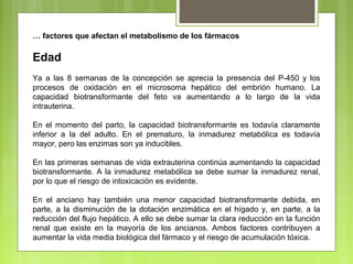 … factores que afectan el metabolismo de los fármacos
Edad
Ya a las 8 semanas de la concepción se aprecia la presencia del P-450 y los
procesos de oxidación en el microsoma hepático del embrión humano. La
capacidad biotransformante del feto va aumentando a lo largo de la vida
intrauterina.
En el momento del parto, la capacidad biotransformante es todavía claramente
inferior a la del adulto. En el prematuro, la inmadurez metabólica es todavía
mayor, pero las enzimas son ya inducibles.
En las primeras semanas de vida extrauterina continúa aumentando la capacidad
biotransformante. A la inmadurez metabólica se debe sumar la inmadurez renal,
por lo que el riesgo de intoxicación es evidente.
En el anciano hay también una menor capacidad biotransformante debida, en
parte, a la disminución de la dotación enzimática en el hígado y, en parte, a la
reducción del flujo hepático. A ello se debe sumar la clara reducción en la función
renal que existe en la mayoría de los ancianos. Ambos factores contribuyen a
aumentar la vida media biológica del fármaco y el riesgo de acumulación tóxica.
 