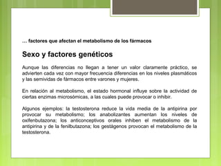 … factores que afectan el metabolismo de los fármacos
Sexo y factores genéticos
Aunque las diferencias no llegan a tener un valor claramente práctico, se
advierten cada vez con mayor frecuencia diferencias en los niveles plasmáticos
y las semividas de fármacos entre varones y mujeres.
En relación al metabolismo, el estado hormonal influye sobre la actividad de
ciertas enzimas microsómicas, a las cuales puede provocar o inhibir.
Algunos ejemplos: la testosterona reduce la vida media de la antipirina por
provocar su metabolismo; los anabolizantes aumentan los niveles de
oxifenbutazona; los anticonceptivos orales inhiben el metabolismo de la
antipirina y de la fenilbutazona; los gestágenos provocan el metabolismo de la
testosterona.
 