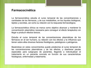 Farmacocinética
La farmacocinética estudia el curso temporal de las concentraciones y
cantidades de los fármacos, y de sus metabolitos, en los líquidos biológicos,
tejidos y excretas, así como su relación con la respuesta farmacológica.
La farmacocinética clínica se marca como objetivo alcanzar y mantener la
concentración plasmática necesaria para conseguir el efecto terapéutico sin
llegar a producir efectos tóxicos.
Estudia el curso temporal de las concentraciones plasmáticas de los
fármacos en el ser humano, su relación con los efectos y la influencia que
tienen sobre ellos diversos factores fisiológicos, patológicos o yatrógenos.
Basándose en estos conocimientos puede predecirse el curso temporal de
las concentraciones plasmáticas y de los efectos, y diseñarse pautas
especiales para subgrupos de pacientes, llegando a individualizar el
tratamiento en un paciente concreto en función de sus características
fisiológicas, enfermedad y tratamiento.
 