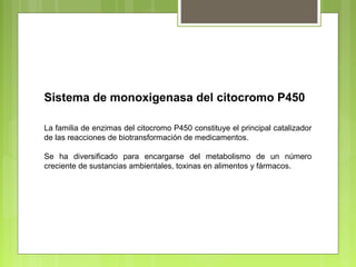 Sistema de monoxigenasa del citocromo P450
La familia de enzimas del citocromo P450 constituye el principal catalizador
de las reacciones de biotransformación de medicamentos.
Se ha diversificado para encargarse del metabolismo de un número
creciente de sustancias ambientales, toxinas en alimentos y fármacos.
 