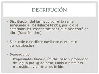 DISTRIBUCIÓN
• Distribución del fármaco por el torrente
sanguíneo a los distintos tejidos, por lo que
determina las concentraciones que alcanzará en
ellos (fracción libre)
• Se puede cuantificar mediante el volumen
de distribución
• Depende de
• Propiedades físico-químicas, peso y proporción
de agua por kg de peso, unión a proteínas
plasmáticas y unión a los tejidos
 