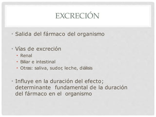 EXCRECIÓN
• Salida del fármaco del organismo
• Vías de excreción
• Renal
• Biliar e intestinal
• Otras: saliva, sudor
, leche, diálisis
• Influye en la duración del efecto;
determinante fundamental de la duración
del fármaco en el organismo
 
