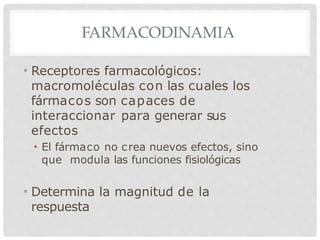 FARMACODINAMIA
• Receptores farmacológicos:
macromoléculas con las cuales los
fármacos son capaces de
interaccionar para generar sus
efectos
• El fármaco no crea nuevos efectos, sino
que modula las funciones fisiológicas
• Determina la magnitud de la
respuesta
 