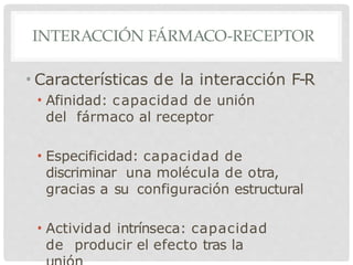 INTERACCIÓN FÁRMACO-RECEPTOR
• Características de la interacción F-R
• Afinidad: capacidad de unión
del fármaco al receptor
• Especificidad: capacidad de
discriminar una molécula de otra,
gracias a su configuración estructural
• Actividad intrínseca: capacidad
de producir el efecto tras la
 