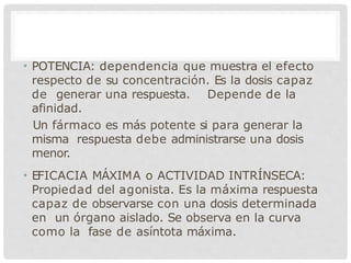 • POTENCIA: dependencia que muestra el efecto
respecto de su concentración. Es la dosis capaz
de generar una respuesta. Depende de la
afinidad.
Un fármaco es más potente si para generar la
misma respuesta debe administrarse una dosis
menor.
• EFICACIA MÁXIMA o ACTIVIDAD INTRÍNSECA:
Propiedad del agonista. Es la máxima respuesta
capaz de observarse con una dosis determinada
en un órgano aislado. Se observa en la curva
como la fase de asíntota máxima.
 