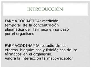 INTRODUCCIÓN
FARMACOCINÉTICA: medición
temporal de la concentración
plasmática del fármaco en su paso
por el organismo
FARMACODINAMIA: estudio de los
efectos bioquímicos y fisiológicos de los
fármacos en el organismo.
Valora la interacción fármaco-receptor.
 