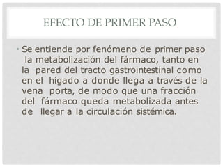 EFECTO DE PRIMER PASO
• Se entiende por fenómeno de primer paso
la metabolización del fármaco, tanto en
la pared del tracto gastrointestinal como
en el hígado a donde llega a través de la
vena porta, de modo que una fracción
del fármaco queda metabolizada antes
de llegar a la circulación sistémica.
 