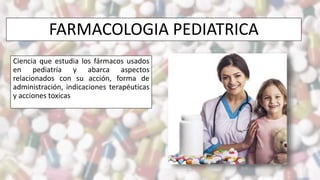 FARMACOLOGIA PEDIATRICA
Ciencia que estudia los fármacos usados
en pediatría y abarca aspectos
relacionados con su acción, forma de
administración, indicaciones terapéuticas
y acciones toxicas
 